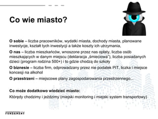 Co wie miasto?
O sobie – liczba pracowników, wydatki miasta, dochody miasta, planowane
inwestycje, kształt tych inwestycji a także koszty ich utrzymania,
O nas – liczba mieszkańców, wnoszone przez nas opłaty, liczba osób
mieszkających w danym miejscu (deklaracja „śmieciowa”), liczba posiadanych
dzieci (program rodzina 500+) i to gdzie chodzą do szkoły
O biznesie – liczba firm, odprowadzany przez nie podatek PIT, liczka i miejsce
koncesji na alkohol
O przestrzeni – miejscowe plany zagospodarowania przestrzennego...
Co może dodatkowo wiedzieć miasto:
Którędy chodzimy i jeździmy (miejski monitoring i miejski system transportowy)
 