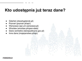 Kto udostępnia już teraz dane?
● Gdańsk (otwartygdansk.pl)
● Poznań (poznan.pl/api/)
● Warszawa (api.um.warszawa.pl)
● Wrocław (wroclaw.pl/open-data)
● Dane centralne (danepubliczne.gov.pl)
● Inne dane (mojepanstwo.pl/api)
 