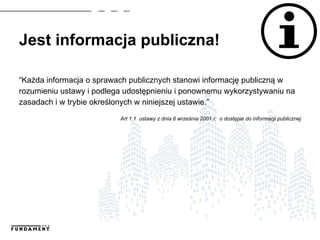 Jest informacja publiczna!
“Każda informacja o sprawach publicznych stanowi informację publiczną w
rozumieniu ustawy i podlega udostępnieniu i ponownemu wykorzystywaniu na
zasadach i w trybie określonych w niniejszej ustawie.”
Art 1.1 ustawy z dnia 6 września 2001 r. o dostępie do informacji publicznej
 