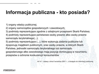 Informacja publiczna - kto posiada?
1) organy władzy publicznej;
2) organy samorządów gospodarczych i zawodowych;
3) podmioty reprezentujące zgodnie z odrębnymi przepisami Skarb Państwa;
4) podmioty reprezentujące państwowe osoby prawne albo osoby prawne
samorządu terytorialnego(...);
5) podmioty reprezentujące (...), które wykonują zadania publiczne lub
dysponują majątkiem publicznym, oraz osoby prawne, w których Skarb
Państwa, jednostki samorządu terytorialnego lub samorządu
gospodarczego albo zawodowego mają pozycję dominującą w rozumieniu
przepisów o ochronie konkurencjii konsumentów
Art 4.1 ustawy z dnia 6 września 2001 r. o dostępie do informacji publicznej
 