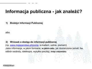 Informacja publiczna - jak znaleźć?
1) Biuletyn Informacji Publicznej
albo
2) Wniosek o dostęp do informacji publicznej
(np. www.mojepanstwo.pl/pisma, e-mailem, ustnie, pismem)
Jakie informacje, w jakim formacie, w jakim celu, jak dostarczona (email, fax,
odbiór osobisty, dalekopis, wysyłka pocztą), imię i nazwisko.
 