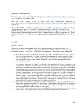   10	
  
Referências da Fundamentação
Educação, escola e redes sociais. Disponível em: http://www.amplitudenet.pt/blog/noticias/educacao-escola-redes-
sociais/. Acesso em 23 de junho de 2014.
Hart, Jane. (2014). Exemplos de uso das mídias sociais para a aprendizagem. Disponível em:
http://c4lpt.co.uk/resources/social-learning-handbook/examples-of-social-media-for-learning/. Acesso em 15 de
junho de 2014.
Moreira, M.A. (1997). Actas del Encuentro Internacional sobre el Aprendizaje Significativo. Burgos, España. pp.
19-44. Disponível em: http://www.if.ufrgs.br/~Moreira/apsigsubesp.pdf. Acesso em 15 de junho de 2014.
LEMOS, E. (2005). (Re)situando a teoria de aprendizagem significativa na prática docente, na formação de
professores e nas investigações educativas em ciências. Revista Brasileira de Pesquisa em Educação em Ciências,
América do Norte, 5, fev. 2011. Disponível em: http://revistas.if.usp.br/rbpec/article/view/88/80. Acesso em: 21 Jun.
2014.
Parte III
Aspectos a melhorar
Ponderações importantes da proposta do design do site que não estava previsto enquanto atividade a sua
fundamentação conceitual e de formato e que por si só demandaria maior leitura e tempo para realização. Mas, por
entendermos necessária a justificativa, a fim de dirimir eventuais dúvidas. Na sequência alguns fundamentos:
• O google sites mostrou-se um desafio na sua programação, dado que sua ferramentas limitavam a questão
gráfica em apenas duas opções. Ou grande ou pequeno, caso da inclusão de imagens, que para formatar a
tamanhos desejados necesstaria o tratamente da figura fora de seu ambiente. Dado o tempo limitado frente
literacia, resta-nos apenas registrar o desejo de melhorar a aparência visual, por exemplo, do logo de
abertura e dos respectivos .
• Outro aspecto importante diz respeito à configuração das subpáginas, que embora adequadas na sua
distribuição na barra lateral, na lapela, abaixo do texto central (que seria um recurso importante para quem
Com relação ao número relevante de espaços de comunicação para um curso de curta duração (comentáios
nas páginas, grupo no Facebook, Google Group, blog pessoal) temos ciência da redundância, mas este é um
objetivo a ser trabalhado no ambiente do curso como um todo. A ideia que subjaz é expor os formandos à
realidade que encontramos na web, com seus infinitos canais de comunicação, no qual a pluralidade de
ferramentas com funções similares pode despertar a percepção individual ou coletiva para novos jeitos de
construir o saber. Lembra-se que uma ferramenta pode gerar maior cumplicidade ou não com seu usuário
e a ideia deste ambiente caótico visa aproximar, familiarizar e posteriormente, no fechamento do curso,
trazer este argumento como reflexão e confrontar com a capacidade dos formandos em lidar e administrar
a multiplicidade de ferramentas, expondo no feedback tais considerações.
• Note-se que a ideia central é o registro e acesso para exploração mesmo que seja para replicar (copiar e
colar) o que já disse noutro fórum. Com este exercicio a possibilidade de perceber como as ferramentas
funcionam na prática pedagógica para quando o mesmo venha a organizar, participar ou criar um ambiente
de estudo já possua esta vivencia anterior (via nosso curso).
· Com relação à fundamentação das mesmas não estar adequada nos relativos espaços, estamos de acordo e o
mesmo apenas nao foi realizado como efeito de simulação dado o tempo limite para finalização.
 
