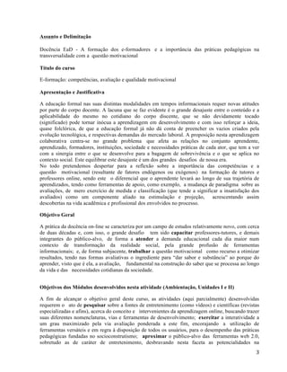   3	
  
Assunto e Delimitação 	
  
	
  
Docência EaD - A formação dos e-formadores e a importância das práticas pedagógicas na
transversalidade com a questão motivacional
Título do curso
E-formação: competências, avaliação e qualidade motivacional
Apresentação e Justificativa
A educação formal nas suas distintas modalidades em tempos informacionais requer novas atitudes
por parte do corpo docente. A lacuna que se faz evidente é o grande desajuste entre o conteúdo e a
aplicabilidade do mesmo no cotidiano do corpo discente, que se não devidamente tocado
(significado) pode tornar inócua a aprendizagem em desenvolvimento e com isso reforçar a ideia,
quase folclórica, de que a educação formal já não dá conta de preencher os vazios criados pela
evolução tecnológica, e respectivas demandas do mercado laboral. A proposição nesta aprendizagem
colaborativa centra-se no grande problema que afeta as relações no conjunto aprendente,
aprendizado, formadores, instituições, sociedade e necessidades práticas de cada ator, que tem a ver
com a sinergia entre o que se desenvolve para a bagagem de sobrevivência e o que se aplica no
contexto social. Este equilibrar este desajuste é um dos grandes desafios de nossa era.
No todo pretendemos despertar para a reflexão sobre a importância das competências e a
questão motivacional (resultante de fatores endógenos ou exógenos) na formação de tutores e
professores online, sendo este o diferencial que o aprendente levará ao longo de sua trajetória de
aprendizados, tendo como ferramentas de apoio, como exemplo, a mudança de paradigma sobre as
avaliações, de mero exercício de medida e classificação (que tende a significar a insatisfação dos
avaliados) como um componente aliado na estimulação e projeção, acrescentando assim
descobertas na vida acadêmica e profissional dos envolvidos no processo.
Objetivo Geral
A prática da docência on-line se caracteriza por um campo de estudos relativamente novo, com cerca
de duas décadas e, com isso, o grande desafio tem sido capacitar professores-tutores, e demais
integrantes do público-alvo, de forma a atender a demanda educacional cada dia maior num
contexto de transformação da realidade social, pela grande profusão de ferramentas
informacionais; e, de forma subjacente, trabalhar a questão motivacional como recurso a otimizar
resultados, tendo nas formas avaliativas o ingrediente para “dar sabor e substância” ao porque do
aprender, visto que é ela, a avaliação, fundamental na construção do saber que se processa ao longo
da vida e das necessidades cotidianas da sociedade.
Objetivos dos Módulos desenvolvidos nesta atividade (Ambientação, Unidades I e II)
A fim de alcançar o objetivo geral deste curso, as atividades (aqui parcialmente) desenvolvidas
requerem o ato de pesquisar sobre a fontes de entretenimento (como vídeos) e científicas (revistas
especializadas e afins), acerca do conceito e intervenientes da aprendizagem online, buscando trazer
suas diferentes nomenclaturas, vias e ferramentas de desenvolvimento; exercitar a interatividade a
um grau maximizado pela via avaliação ponderada a este fim, encorajando a utilização de
ferramentas versáteis e em regra à disposição de todos os usuários, para o desempenho das práticas
pedagógicas fundadas no socioconstrutismo; aproximar o público-alvo das ferramentas web 2.0,
sobretudo as de caráter de entretenimento, desbravando nesta faceta as potencialidades na
 