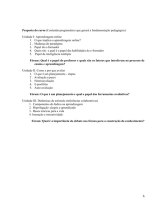  6	
  
Proposta do curso (Conteúdo programático que gerará a fundamentação pedagógica)
Unidade I: Aprendizagem online
1. O que implica a aprendizagem online?
2 . Mudança de paradigma
3. Papel do e-formador
4. Quais são e qual é o papel das habilidades do e-formador
5. Papel da inteligência múltipla
Fórum: Qual é o papel do professor e quais são os fatores que interferem no processo de
ensino e aprendizagem?
Unidade II: Como e por que avaliar
1. O que é um planejamento - etapas
2 . Avaliação a pares
3. Heteroavaliação
4. E-portfólio
5. Auto-avaliação
Fórum: O que é um planejamento e qual o papel das ferramentas avaliativas?
Unidade III: Dinâmicas de estímulo (referências colaborativas)
1. Componentes do lúdico na aprendizagem
2. Hiperligação: alegria e aprendizado
3. Bases teóricas para a vida
4. Interação e interatividade
Fórum: Qual é a importância do debate nos fóruns para a construção do conhecimento?
 