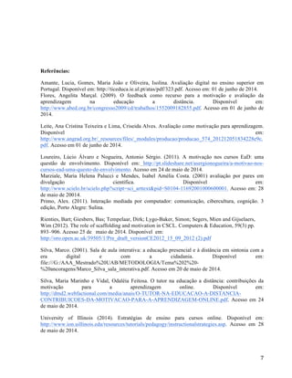   7	
  
Referências:
Amante, Lucia, Gomes, Maria João e Oliveira, Isolina. Avaliação digital no ensino superior em
Portugal. Disponível em: http://ticeduca.ie.ul.pt/atas/pdf/323.pdf. Acesso em: 01 de junho de 2014.
Flores, Angelita Marçal. (2009). O feedback como recurso para a motivação e avaliação da
aprendizagem na educação a distância. Disponível em:
http://www.abed.org.br/congresso2009/cd/trabalhos/1552009182855.pdf. Acesso em 01 de junho de
2014.
Leite, Ana Cristina Teixeira e Lima, Criseida Alves. Avaliação como motivação para aprendizagem.
Disponível em:
http://www.angrad.org.br/_resources/files/_modules/producao/producao_574_201212051834228e9c.
pdf. Acesso em 01 de junho de 2014.
Loureiro, Lúcio Álvaro e Nogueira, Antonio Sérgio. (2011). A motivação nos cursos EaD: uma
questão de envolvimento. Disponível em: http://pt.slideshare.net/asergionogueira/a-motivao-nos-
cursos-ead-uma-questo-de-envolvimento. Acesso em 24 de maio de 2014.
Marziale, Maria Helena Palucci e Mendes, Isabel Amélia Costa. (2001) avaliação por pares em
divulgação científica. Disponível em:
http://www.scielo.br/scielo.php?script=sci_arttext&pid=S0104-11692001000600001. Acesso em: 28
de maio de 20014.
Primo, Alex. (2011). Interação mediada por computador: comunicação, cibercultura, cognição. 3
edição, Porto Alegre: Sulina.
Rienties, Bart; Giesbers, Bas; Tempelaar, Dirk; Lygo-Baker, Simon; Segers, Mien and Gijselaers,
Wim (2012). The role of scaffolding and motivation in CSCL. Computers & Education, 59(3) pp.
893–906. Acesso 25 de maio de 2014. Disponível em:
http://oro.open.ac.uk/39505/1/Pre_draft_versionCE2012_15_09_2012 (2).pdf
Silva, Marco. (2001). Sala de aula interativa: a educação presencial e à distância em sintonia com a
era digital e com a cidadania. Disponível em:
file:///G:/AAA_Mestrado%20UAB/METODOLOGIA/Tema%202%20-
%20ancoragens/Marco_Silva_sala_interativa.pdf. Acesso em 20 de maio de 2014.
Silva, Maria Marinho e Vidal, Odaléia Feitosa. O tutor na educação a distância: contribuições da
motivação para a aprendizagem online. Disponível em:
http://dmd2.webfactional.com/media/anais/O-TUTOR-NA-EDUCACAO-A-DISTANCIA-
CONTRIBUICOES-DA-MOTIVACAO-PARA-A-APRENDIZAGEM-ONLINE.pdf. Acesso em 24
de maio de 2014.
University of Illinois (2014). Estratégias de ensino para cursos online. Disponível em:
http://www.ion.uillinois.edu/resources/tutorials/pedagogy/instructionalstrategies.asp. Acesso em 28
de maio de 2014.
 