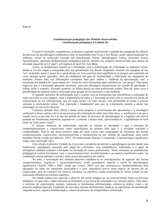   8	
  
Parte II
Fundamentação pedagógica dos Módulos desenvolvidos
(Ambientação pedagógica à Unidade II)
O curso E-formação: competências, avaliações e questão motivacional, resultado da conjugação de esforços
do processo de aprendizagem colaborativa entre as mestrandas Ana Freire e Josi Baioto, sendo operacionalizado no
ambiente virtual da instituição cocriada sob denominação Jo@na Aprendizagem Lúdica, doravante Jo@na
Aprendizagem, apresenta fundamentação pedagógica parcial, inerente aos módulos desenvolvidos para efeitos da
atividade requerida na UC ppel7, sob regência do prof. Dr. José Mota.
Assim, os fundamentos referem-se à Introdução, com a ambientação do e-formando ao ambiente virtual,
dando-se em três etapas e começando pela sua apresentação aos demais integrantes, fazendo um repaginar de seu
"eu", avaliando, quem é, quem foi e quem deseja ser. Este exercício dará significância ao porquê está realizando tal
curso (porque querer aprender), além de estabelecer um grau de familiaridade e afetividade aos integrantes do
ambiente. Noutro lado, tais informações constituem base para análise e feedback da apresentação, com a
correlação dos âmbitos de "quem deseja ser" tendo no curso ferramentas para contribuir no "seu desejo". Para tanto,
espera-se que o e-formando apresente elementos para esta abordagem interacionista (no sentido de aprofundar e
refletir sobre o exposto). Exemplo genérico: eu fulana desejo ser uma profissional melhor. Para tal, neste curso a
possibilidade de explorar meios e motivação para agregar novos elementos a esta melhoria.
O segundo momento da ambientação traz o contato com as ferramentas que possibilitam a realização do
curso em todos os seus estágios. Aqui a importância de expor o e-formando ao trato com os conceitos de forma de
comunicação na era informacional, que em regra ocorre via redes sociais, com pluralidade de temas e pessoas
expostas a interconexão mútua. Esta exposição é fundamental para que os e-formandos passem a adotar tais
tecnologias no seu metier docente.
Conforme defende Hart (2014) a mídia social propicia o envolvimento dos aprendentes e a abordagem
colaborativa torna-o pleno e ativo no seu processo de construção do saber, para além disso, a justificativa é de que o
mundo move-se por esta via e já nao faz sentido ser parte do processo de aprendizagem se a logística não estiver
pautada em ferramentas interativas, expondo-os a conexão o tempo todo, .aproximando-os e equilibrando-os num
status de “estar junto virtual”.
O terceiro momento da ambientação equivale ao realizar as atividades e aqui a presença do
comportamentalismo e cognitivismo como sustentáculos do produto final (que é a atividade realizada e
compartilhada). Note-se que nesta primeira etapa do curso ocorre uma congregação de elementos das teorias
comportamentais, cognitivistas, socioconstrutivista e interacionista na sua vertente de significação, pois como
defendeu Novak (citado por Moreira, 1997) “O conhecimento humano é construído; a aprendizagem significativa
subjaz essa construção” (p1).
Com relação à primeira Unidade do Curso tem o propósito de discutir a aprendizagem on-line, desde suas
implicações, paradigmas, passando pelo papel do e-formador, com competências, habilidades e o papel da
inteligência múltipla enquanto e-formador na formação de outros profissionais. Neste momento, os sustentáculos
pedagógicos contam novamente com o socioconstrutivismo, correlacionando-o ao aspecto significativo para, via
colaboração mútua repensar e recriar o saber acerca dos aspectos em análise.
No todo, a sustentação dos módulos descritos espelham-se no entrelaçamento de aspectos das teorias
comportamentais, cognitivas e socioconstrutivistas, tendo ascendencia especial à teoria da aprendizagem
significativa (Ausbel 1980 e 2003, citado por Lemos, 2005) esta que caracteriza-se fundamentalmente pela
agregação do saber em tratamento associando-o a uma experiência prévia (uma espécie de âncora) do ser
cognoscente, pois do contrário ela torna-se mecânica ou repetitiva, sendo armazenada de forma isolada ou por
associação arbitrária na estrutura cognitiva.
Na relação prática isso equivale a absorver um termo exógeno ao seu convencimento frente ao processo
endógeno, no qual todo o saber relaciona-se fortemente a sua forma de concepção e ao conceito prático. Para tanto,
o exercício de experimentar, acessar,, manusear as ferramentas informacionais, embora na prática visual e em
primeira instância equivale à repetição de uma ideia exposta anteriormente, funda-se na significação do aprendizado
enquanto acesso, registro, familiarização e ciência do processo do compartilhar a informação.
 