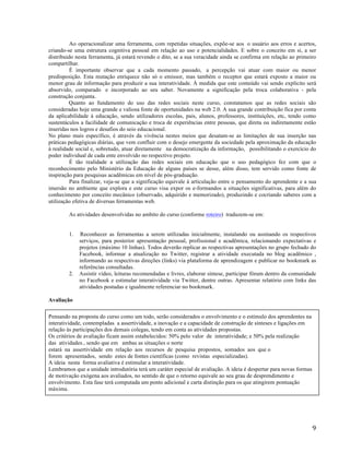   9	
  
Ao operacionalizar uma ferramenta, com repetidas situações, expõe-se aos o usuário aos erros e acertos,
criando-se uma estrutura cognitiva pessoal em relação ao uso e potencialidades. E sobre o conceito em si, a ser
distribuido nesta ferramenta, já estará revendo o dito, se a sua veracidade ainda se confirma em relação ao primeiro
compartilhar.
É importante observar que a cada momento passado, a percepção vai atuar com maior ou menor
predisposição. Esta mutação enriquece não só o emissor, mas também o receptor que estará exposto a maior ou
menor grau de informação para produzir a sua interatividade. À medida que este conteúdo vai sendo explícito será
absorvido, comparado e incorporado ao seu saber. Novamente a significação pela troca colaborativa - pela
construção conjunta.
Quanto ao fundamento do uso das redes sociais neste curso, constatamos que as redes sociais são
consideradas hoje uma grande e valiosa fonte de oportunidades na web 2.0. A sua grande contribuição fica por conta
da aplicabilidade à educação, sendo utilizadores escolas, pais, alunos, professores, instituições, etc, tendo como
sustentáculos a facilidade de comunicação e troca de experiências entre pessoas, que direta ou indiretamente estão
inseridas nos logros e desafios do seio educacional.
No plano mais específico, é através da vivência nestes meios que desatam-se as limitações de sua inserção nas
práticas pedagógicas diárias, que vem confluir com o desejo emergente da sociedade pela aproximação da educação
à realidade social e, sobretudo, atuar diretamente na democratização da informação, possibilitando o exercício do
poder individual de cada ente envolvido no respectivo projeto.
É tão realidade a utilização das redes sociais em educação que o uso pedagógico fez com que o
reconhecimento pelo Ministério da Educação de alguns países se desse, além disso, tem servido como fonte de
inspiração para pesquisas acadêmicas em nível de pós-graduação.
Para finalizar, veja-se que a significação equivale à articulação entre o pensamento do aprendente e a sua
imersão no ambiente que explora e este curso visa expor os e-formandos a situações significativas, para além do
conhecimento por conceito mecânico (observado, adquirido e memorizado), produzindo e cocriando saberes com a
utilização efetiva de diversas ferramentas web.
As atividades desenvolvidas no ambito do curso (conforme roteiro) traduzem-se em:
1. Reconhecer as ferramentas a serem utilizadas inicialmente, instalando ou assinando os respectivos
serviços, para posterior apresentação pessoal, profissional e acadêmica, relacionando expectativas e
projetos (máximo 10 linhas). Todos deverão replicar as respectivas apresentações no grupo fechado do
Facebook, informar a atualização no Twitter, registrar a atividade executada no blog acadêmico ,
informando as respectivas direções (links) via plataforma de aprendizagem e publicar no bookmark as
referências consultadas.
2. Assistir vídeo, leituras recomendadas e livres, elaborar síntese, participar fórum dentro da comunidade
no Facebook e estimular interatividade via Twitter, dentre outras. Apresentar relatório com links das
atividades postadas e igualmente referenciar no bookmark.
Avaliação
Pensando na proposta do curso como um todo, serão considerados o envolvimento e o estímulo dos aprendentes na
interatividade, contempladas a assertividade, a inovação e a capacidade de construção de sínteses e ligações em
relação às participações dos demais colegas, tendo em conta as atividades propostas.
Os critérios de avaliação ficam assim estabelecidos: 50% pelo valor de interatividade; e 50% pela realização
das atividades., sendo que em ambas as situações o norte
estará na assertividade em relação aos recursos de pesquisa propostos, somados aos que o
forem apresentados, sendo estes de fontes científicas (como revistas especializadas).
A ideia nesta forma avaliativa é estimular a interatividade.
Lembramos que a unidade introdutória terá um caráter especial de avaliação. A ideia é despertar para novas formas
de motivação exógena aos avaliados, no sentido de que o retorno equivale ao seu grau de desprendimento e
envolvimento. Esta fase terá computada um ponto adicional e carta distinção para os que atingirem pontuação
máxima.
 