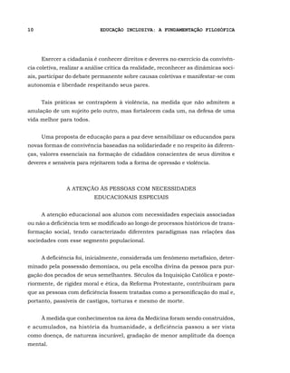 10                           EDUCAÇÃO INCLUSIVA: A FUNDAMENTAÇÃO FILOSÓFICA




     Exercer a cidadania é conhecer direitos e deveres no exercício da convivên-
cia coletiva, realizar a análise crítica da realidade, reconhecer as dinâmicas soci-
ais, participar do debate permanente sobre causas coletivas e manifestar-se com
autonomia e liberdade respeitando seus pares.


     Tais práticas se contrapõem à violência, na medida que não admitem a
anulação de um sujeito pelo outro, mas fortalecem cada um, na defesa de uma
vida melhor para todos.


     Uma proposta de educação para a paz deve sensibilizar os educandos para
novas formas de convivência baseadas na solidariedade e no respeito às diferen-
ças, valores essenciais na formação de cidadãos conscientes de seus direitos e
deveres e sensíveis para rejeitarem toda a forma de opressão e violência.



               A ATENÇÃO ÀS PESSOAS COM NECESSIDADES
                          EDUCACIONAIS ESPECIAIS


     A atenção educacional aos alunos com necessidades especiais associadas
ou não a deficiência tem se modificado ao longo de processos históricos de trans-
formação social, tendo caracterizado diferentes paradigmas nas relações das
sociedades com esse segmento populacional.


     A deficiência foi, inicialmente, considerada um fenômeno metafísico, deter-
minado pela possessão demoníaca, ou pela escolha divina da pessoa para pur-
gação dos pecados de seus semelhantes. Séculos da Inquisição Católica e poste-
riormente, de rigidez moral e ética, da Reforma Protestante, contribuíram para
que as pessoas com deficiência fossem tratadas como a personificação do mal e,
portanto, passíveis de castigos, torturas e mesmo de morte.


     À medida que conhecimentos na área da Medicina foram sendo construídos,
e acumulados, na história da humanidade, a deficiência passou a ser vista
como doença, de natureza incurável, gradação de menor amplitude da doença
mental.
 