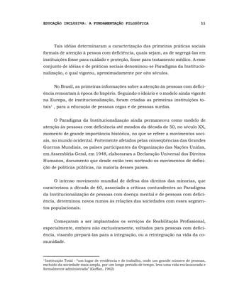 EDUCAÇÃO INCLUSIVA: A FUNDAMENTAÇÃO FILOSÓFICA                                             11




      Tais idéias determinaram a caracterização das primeiras práticas sociais
formais de atenção à pessoa com deficiência, quais sejam, as de segregá-las em
instituições fosse para cuidado e proteção, fosse para tratamento médico. A esse
conjunto de idéias e de práticas sociais denominou-se Paradigma da Institucio-
nalização, o qual vigorou, aproximadamente por oito séculos.


      No Brasil, as primeiras informações sobre a atenção às pessoas com defici-
ência remontam à época do Império. Seguindo o ideário e o modelo ainda vigente
na Europa, de institucionalização, foram criadas as primeiras instituições to-
tais1 , para a educação de pessoas cegas e de pessoas surdas.


      O Paradigma da Institucionalização ainda permaneceu como modelo de
atenção às pessoas com deficiência até meados da década de 50, no século XX,
momento de grande importância histórica, no que se refere a movimentos soci-
ais, no mundo ocidental. Fortemente afetados pelas conseqüências das Grandes
Guerras Mundiais, os países participantes da Organização das Nações Unidas,
em Assembléia Geral, em 1948, elaboraram a Declaração Universal dos Direitos
Humanos, documento que desde então tem norteado os movimentos de defini-
ção de políticas públicas, na maioria desses países.


      O intenso movimento mundial de defesa dos direitos das minorias, que
caracterizou a década de 60, associado a críticas contundentes ao Paradigma
da Institucionalização de pessoas com doença mental e de pessoas com defici-
ência, determinou novos rumos às relações das sociedades com esses segmen-
tos populacionais.


      Começaram a ser implantados os serviços de Reabilitação Profissional,
especialmente, embora não exclusivamente, voltados para pessoas com defici-
ência, visando prepará-las para a integração, ou a reintegração na vida da co-
munidade.



1
  Instituição Total - “um lugar de residência e de trabalho, onde um grande número de pessoas,
excluído da sociedade mais ampla, por um longo período de tempo, leva uma vida enclausurada e
formalmente administrada” (Goffan, 1962)
 