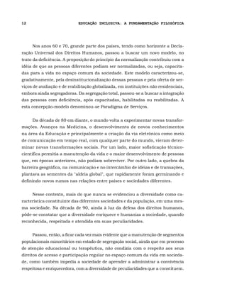12                           EDUCAÇÃO INCLUSIVA: A FUNDAMENTAÇÃO FILOSÓFICA




     Nos anos 60 e 70, grande parte dos países, tendo como horizonte a Decla-
ração Universal dos Direitos Humanos, passou a buscar um novo modelo, no
trato da deficiência. A proposição do princípio da normalização contribuiu com a
idéia de que as pessoas diferentes podiam ser normalizadas, ou seja, capacita-
das para a vida no espaço comum da sociedade. Este modelo caracterizou-se,
gradativamente, pela desinstitucionalização dessas pessoas e pela oferta de ser-
viços de avaliação e de reabilitação globalizada, em instituições não residenciais,
embora ainda segregadoras. Da segregação total, passou-se a buscar a integração
das pessoas com deficiência, após capacitadas, habilitadas ou reabilitadas. A
esta concepção-modelo denominou-se Paradigma de Serviços.


     Da década de 80 em diante, o mundo volta a experimentar novas transfor-
mações. Avanços na Medicina, o desenvolvimento de novos conhecimentos
na área da Educação e principalmente a criação da via eletrônica como meio
de comunicação em tempo real, com qualquer parte do mundo, vieram deter-
minar novas transformações sociais. Por um lado, maior sofisticação técnico-
científica permitia a manutenção da vida e o maior desenvolvimento de pessoas
que, em épocas anteriores, não podiam sobreviver. Por outro lado, a quebra da
barreira geográfica, na comunicação e no intercâmbio de idéias e de transações,
plantava as sementes da "aldeia global", que rapidamente foram germinando e
definindo novos rumos nas relações entre países e sociedades diferentes.


     Nesse contexto, mais do que nunca se evidenciou a diversidade como ca-
racterística constituinte das diferentes sociedades e da população, em uma mes-
ma sociedade. Na década de 90, ainda à luz da defesa dos direitos humanos,
pôde-se constatar que a diversidade enriquece e humaniza a sociedade, quando
reconhecida, respeitada e atendida em suas peculiaridades.


     Passou, então, a ficar cada vez mais evidente que a manutenção de segmentos
populacionais minoritários em estado de segregação social, ainda que em processo
de atenção educacional ou terapêutica, não condizia com o respeito aos seus
direitos de acesso e participação regular no espaço comum da vida em socieda-
de, como também impedia a sociedade de aprender a administrar a convivência
respeitosa e enriquecedora, com a diversidade de peculiaridades que a constituem.
 