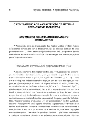 14                             EDUCAÇÃO INCLUSIVA: A FUNDAMENTAÇÃO FILOSÓFICA




     O COMPROMISSO COM A CONSTRUÇÃO DE SISTEMAS
              EDUCACIONAIS INCLUSIVOS



            DOCUMENTOS ORIENTADORES NO ÂMBITO
                     INTERNACIONAL

     A Assembléia Geral da Organização das Nações Unidas produziu vários
documentos norteadores para o desenvolvimento de políticas públicas de seus
países membros. O Brasil, enquanto país membro da ONU e signatário desses
documentos, reconhece seus conteúdos e os tem respeitado, na elaboração das
políticas públicas internas.



        DECLARAÇÃO UNIVERSAL DOS DIREITOS HUMANOS (1948)


     A Assembléia Geral das Nações Unidas, em 1948, proclamou a Declara-
ção Universal dos Direitos Humanos, na qual reconhece que "Todos os seres
humanos nascem livres e iguais, em dignidade e direitos...(Art. 1°.), ...sem
distinção alguma, nomeadamente de raça, de cor, de sexo, de língua, de reli-
gião, de opinião política ou outra, de origem nacional ou social, de fortuna,
de nascimento ou de qualquer outra situação" (Art. 2°.). Em seu Artigo 7°.,
proclama que "todos são iguais perante a lei e, sem distinção, têm direito a
igual proteção da lei..." .No Artigo 26°, proclama, no item 1, que "toda a
pessoa tem direito à educação. A educação deve ser gratuita, pelo menos a
correspondente ao ensino elementar fundamental. O ensino elementar é obriga-
tório. O ensino técnico e profissional deve ser generalizado.."; no item 2, estabe-
lece que "educação deve visar à plena expansão da personalidade humana e ao
reforço dos direitos do Homem e das liberdades fundamentais e deve favorecer a
compreensão, a tolerância e a amizade entre todas as nações e todos os grupos
raciais ou religiosos..." O Artigo 27° proclama, no item 1, que "toda a pessoa tem
o direito de tomar parte livremente na vida cultural da comunidade, de usu-
 