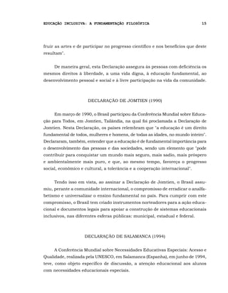 EDUCAÇÃO INCLUSIVA: A FUNDAMENTAÇÃO FILOSÓFICA                                15




fruir as artes e de participar no progresso científico e nos benefícios que deste
resultam".


     De maneira geral, esta Declaração assegura às pessoas com deficiência os
mesmos direitos à liberdade, a uma vida digna, à educação fundamental, ao
desenvolvimento pessoal e social e à livre participação na vida da comunidade.



                      DECLARAÇÃO DE JOMTIEN (1990)


     Em março de 1990, o Brasil participou da Conferência Mundial sobre Educa-
ção para Todos, em Jomtien, Tailândia, na qual foi proclamada a Declaração de
Jomtien. Nesta Declaração, os países relembram que "a educação é um direito
fundamental de todos, mulheres e homens, de todas as idades, no mundo inteiro".
Declararam, também, entender que a educação é de fundamental importância para
o desenvolvimento das pessoas e das sociedades, sendo um elemento que "pode
contribuir para conquistar um mundo mais seguro, mais sadio, mais próspero
e ambientalmente mais puro, e que, ao mesmo tempo, favoreça o progresso
social, econômico e cultural, a tolerância e a cooperação internacional".


     Tendo isso em vista, ao assinar a Declaração de Jomtien, o Brasil assu-
miu, perante a comunidade internacional, o compromisso de erradicar o analfa-
betismo e universalizar o ensino fundamental no país. Para cumprir com este
compromisso, o Brasil tem criado instrumentos norteadores para a ação educa-
cional e documentos legais para apoiar a construção de sistemas educacionais
inclusivos, nas diferentes esferas públicas: municipal, estadual e federal.



                    DECLARAÇÃO DE SALAMANCA (1994)


     A Conferência Mundial sobre Necessidades Educativas Especiais: Acesso e
Qualidade, realizada pela UNESCO, em Salamanca (Espanha), em junho de 1994,
teve, como objeto específico de discussão, a atenção educacional aos alunos
com necessidades educacionais especiais.
 