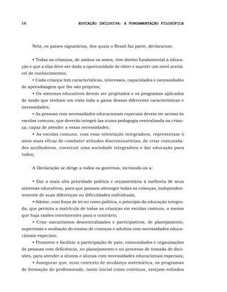 16                          EDUCAÇÃO INCLUSIVA: A FUNDAMENTAÇÃO FILOSÓFICA




     Nela, os países signatários, dos quais o Brasil faz parte, declararam:


     • Todas as crianças, de ambos os sexos, têm direito fundamental à educa-
ção e que a elas deve ser dada a oportunidade de obter e manter um nível aceitá-
vel de conhecimentos;
     • Cada criança tem características, interesses, capacidades e necessidades
de aprendizagem que lhe são próprios;
     • Os sistemas educativos devem ser projetados e os programas aplicados
de modo que tenham em vista toda a gama dessas diferentes características e
necessidades;
     • As pessoas com necessidades educacionais especiais devem ter acesso às
escolas comuns, que deverão integrá-las numa pedagogia centralizada na crian-
ça, capaz de atender a essas necessidades;
     • As escolas comuns, com essa orientação integradora, representam o
meio mais eficaz de combater atitudes discriminatórias, de criar comunida-
des acolhedoras, construir uma sociedade integradora e dar educação para
todos;


     A Declaração se dirige a todos os governos, incitando-os a:


     • Dar a mais alta prioridade política e orçamentária à melhoria de seus
sistemas educativos, para que possam abranger todas as crianças, independen-
temente de suas diferenças ou dificuldades individuais;
     • Adotar, com força de lei ou como política, o princípio da educação integra-
da, que permita a matrícula de todas as crianças em escolas comuns, a menos
que haja razões convincentes para o contrário;
     • Criar mecanismos descentralizados e participativos, de planejamento,
supervisão e avaliação do ensino de crianças e adultos com necessidades educa-
cionais especiais;
     • Promover e facilitar a participação de pais, comunidades e organizações
de pessoas com deficiência, no planejamento e no processo de tomada de deci-
sões, para atender a alunos e alunas com necessidades educacionais especiais;
     • Assegurar que, num contexto de mudança sistemática, os programas
de formação do professorado, tanto inicial como contínua, estejam voltados
 