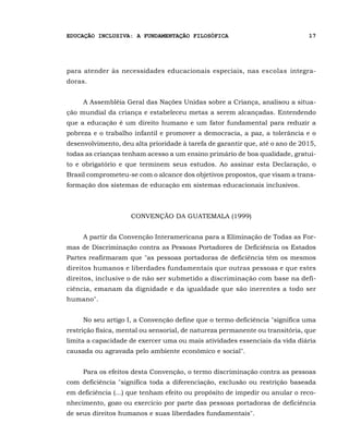 EDUCAÇÃO INCLUSIVA: A FUNDAMENTAÇÃO FILOSÓFICA                                17




para atender às necessidades educacionais especiais, nas escolas integra-
doras.


     A Assembléia Geral das Nações Unidas sobre a Criança, analisou a situa-
ção mundial da criança e estabeleceu metas a serem alcançadas. Entendendo
que a educação é um direito humano e um fator fundamental para reduzir a
pobreza e o trabalho infantil e promover a democracia, a paz, a tolerância e o
desenvolvimento, deu alta prioridade à tarefa de garantir que, até o ano de 2015,
todas as crianças tenham acesso a um ensino primário de boa qualidade, gratui-
to e obrigatório e que terminem seus estudos. Ao assinar esta Declaração, o
Brasil comprometeu-se com o alcance dos objetivos propostos, que visam a trans-
formação dos sistemas de educação em sistemas educacionais inclusivos.



                    CONVENÇÃO DA GUATEMALA (1999)


     A partir da Convenção Interamericana para a Eliminação de Todas as For-
mas de Discriminação contra as Pessoas Portadores de Deficiência os Estados
Partes reafirmaram que "as pessoas portadoras de deficiência têm os mesmos
direitos humanos e liberdades fundamentais que outras pessoas e que estes
direitos, inclusive o de não ser submetido a discriminação com base na defi-
ciência, emanam da dignidade e da igualdade que são inerentes a todo ser
humano".


     No seu artigo I, a Convenção define que o termo deficiência "significa uma
restrição física, mental ou sensorial, de natureza permanente ou transitória, que
limita a capacidade de exercer uma ou mais atividades essenciais da vida diária
causada ou agravada pelo ambiente econômico e social".


     Para os efeitos desta Convenção, o termo discriminação contra as pessoas
com deficiência "significa toda a diferenciação, exclusão ou restrição baseada
em deficiência (...) que tenham efeito ou propósito de impedir ou anular o reco-
nhecimento, gozo ou exercício por parte das pessoas portadoras de deficiência
de seus direitos humanos e suas liberdades fundamentais".
 