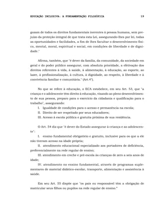 EDUCAÇÃO INCLUSIVA: A FUNDAMENTAÇÃO FILOSÓFICA                                 19




gozam de todos os direitos fundamentais inerentes à pessoa humana, sem pre-
juízo da proteção integral de que trata esta Lei, assegurando-lhes por lei, todas
as oportunidades e facilidades, a fim de lhes facultar o desenvolvimento físi-
co, mental, moral, espiritual e social, em condições de liberdade e de digni-
dade."


       Afirma, também, que "é dever da família, da comunidade, da sociedade em
geral e do poder público assegurar, com absoluta prioridade, a efetivação dos
direitos referentes à vida, à saúde, à alimentação, à educação, ao esporte, ao
lazer, à profissionalização, à cultura, à dignidade, ao respeito, à liberdade e à
convivência familiar e comunitária." (Art.4°).


       No que se refere à educação, o ECA estabelece, em seu Art. 53, que "a
criança e o adolescente têm direito à educação, visando ao pleno desenvolvimen-
to de sua pessoa, preparo para o exercício da cidadania e qualificação para o
trabalho", assegurando:
       I.II Igualdade de condições para o acesso e permanência na escola;
       II.I Direito de ser respeitado por seus educadores;
       III. Acesso à escola pública e gratuita próxima de sua residência.


       O Art. 54 diz que "é dever do Estado assegurar à criança e ao adolescen-
te":
       I.II ensino fundamental obrigatório e gratuito, inclusive para os que a ele
não tiveram acesso na idade própria;
       II.I atendimento educacional especializado aos portadores de deficiência,
preferencialmente na rede regular de ensino;
       III. atendimento em creche e pré-escola às crianças de zero a seis anos de
idade;
       IV. atendimento no ensino fundamental, através de programas suple-
mentares de material didático-escolar, transporte, alimentação e assistência à
saúde.


       Em seu Art. 55 dispõe que "os pais ou responsável têm a obrigação de
matricular seus filhos ou pupilos na rede regular de ensino.”
 