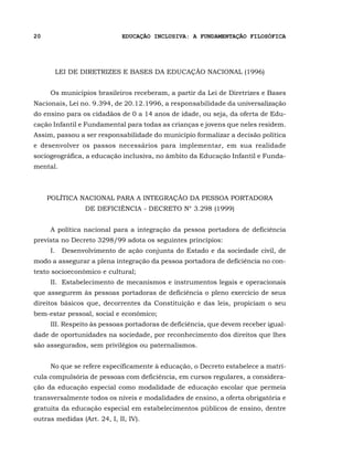 20                           EDUCAÇÃO INCLUSIVA: A FUNDAMENTAÇÃO FILOSÓFICA




       LEI DE DIRETRIZES E BASES DA EDUCAÇÃO NACIONAL (1996)


     Os municípios brasileiros receberam, a partir da Lei de Diretrizes e Bases
Nacionais, Lei no. 9.394, de 20.12.1996, a responsabilidade da universalização
do ensino para os cidadãos de 0 a 14 anos de idade, ou seja, da oferta de Edu-
cação Infantil e Fundamental para todas as crianças e jovens que neles residem.
Assim, passou a ser responsabilidade do município formalizar a decisão política
e desenvolver os passos necessários para implementar, em sua realidade
sociogeográfica, a educação inclusiva, no âmbito da Educação Infantil e Funda-
mental.



     POLÍTICA NACIONAL PARA A INTEGRAÇÃO DA PESSOA PORTADORA
                 DE DEFICIÊNCIA - DECRETO N° 3.298 (1999)


     A política nacional para a integração da pessoa portadora de deficiência
prevista no Decreto 3298/99 adota os seguintes princípios:
     I.II Desenvolvimento de ação conjunta do Estado e da sociedade civil, de
modo a assegurar a plena integração da pessoa portadora de deficiência no con-
texto socioeconômico e cultural;
     II.I Estabelecimento de mecanismos e instrumentos legais e operacionais
que assegurem às pessoas portadoras de deficiência o pleno exercício de seus
direitos básicos que, decorrentes da Constituição e das leis, propiciam o seu
bem-estar pessoal, social e econômico;
     III. Respeito às pessoas portadoras de deficiência, que devem receber igual-
dade de oportunidades na sociedade, por reconhecimento dos direitos que lhes
são assegurados, sem privilégios ou paternalismos.


     No que se refere especificamente à educação, o Decreto estabelece a matrí-
cula compulsória de pessoas com deficiência, em cursos regulares, a considera-
ção da educação especial como modalidade de educação escolar que permeia
transversalmente todos os níveis e modalidades de ensino, a oferta obrigatória e
gratuita da educação especial em estabelecimentos públicos de ensino, dentre
outras medidas (Art. 24, I, II, IV).
 