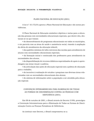EDUCAÇÃO INCLUSIVA: A FUNDAMENTAÇÃO FILOSÓFICA                                21




                   PLANO NACIONAL DE EDUCAÇÃO (2001)


     A Lei n° 10.172/01,aprova o Plano Nacional de Educação e dá outras pro-
vidências.


     O Plano Nacional de Educação estabelece objetivos e metas para a educa-
ção das pessoas com necessidades educacionais especiais, que dentre eles, des-
tacam-se os que tratam:
     • do desenvolvimento de programas educacionais em todos os municípios,
e em parceria com as áreas de saúde e assistência social, visando à ampliação
da oferta de atendimento da educação infantil;
     • dos padrões mínimos de infra-estrutura das escolas para atendimento de
alunos com necessidades educacionais especiais;
     • da formação inicial e continuada dos professores para atendimento às
necessidades dos alunos;
     • da disponibilização de recursos didáticos especializados de apoio à apren-
dizagem nas áreas visual e auditiva;
     • da articulação das ações de educação especial com a política de educação
para o trabalho;
     • do incentivo à realização de estudos e pesquisas nas diversas áreas rela-
cionadas com as necessidades educacionais dos alunos;
     • do sistema de informações sobre a população a ser atendida pela educa-
ção especial.



      CONVENÇÃO INTERAMERICANA PARA ELIMINAÇÃO DE TODAS
        AS FORMAS DE DISCRIMINAÇÃO CONTRA AS PESSOAS COM
                             DEFICIÊNCIA (2001)


     Em 08 de outubro de 2001, o Brasil através do Decreto 3.956, promulgou
a Convenção Interamericana para a Eliminação de Todas as Formas de Discri-
minação Contra as Pessoas Portadoras de Deficiência.


     Ao instituir esse Decreto, o Brasil comprometeu-se a:
 