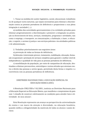 22                              EDUCAÇÃO INCLUSIVA: A FUNDAMENTAÇÃO FILOSÓFICA




     1. Tomar as medidas de caráter legislativo, social, educacional, trabalhista
ou de qualquer outra natureza, que sejam necessárias para eliminar a discrimi-
nação contra as pessoas portadoras de deficiência e proporcionar a sua plena
integração à sociedade (...):
     a) medidas das autoridades governamentais e/ou entidades privadas para
eliminar progressivamente a discriminação e promover a integração na presta-
ção ou fornecimento de bens, serviços, instalações, programas e atividades, tais
como o emprego, o transporte, as comunicações, a habitação, o lazer, a educa-
ção, o esporte, o acesso à justiça e aos serviços policiais e às atividades políticas
e de administração;


     2. Trabalhar prioritariamente nas seguintes áreas:
     a) prevenção de todas as formas de deficiência;
     b) detecção e intervenção precoce, tratamento, reabilitação, educação, forma-
ção ocupacional e prestação de serviços completos para garantir o melhor nível de
independência e qualidade de vida para as pessoas portadoras de deficiência;
     c) sensibilização da população, por meio de campanhas de educação, des-
tinadas a eliminar preconceitos, estereótipos e outras atitudes que atentam con-
tra o direito das pessoas a serem iguais, permitindo desta forma o respeito e a
convivência com as pessoas portadoras de deficiência.



         DIRETRIZES NACIONAIS PARA A EDUCAÇÃO ESPECIAL NA
                           EDUCAÇÃO BÁSICA (2001)


     A Resolução CNE/CEB n° 02/2001, instituiu as Diretrizes Nacionais para
a Educação Especial na Educação Básica, que manifesta o compromisso do país
com "o desafio de construir coletivamente as condições para atender bem à di-
versidade de seus alunos".


     Esta Resolução representa um avanço na perspectiva da universalização
do ensino e um marco da atenção à diversidade, na educação brasileira,
quando ratifica a obrigatoriedade da matrícula de todos os alunos e assim de-
clara:
 