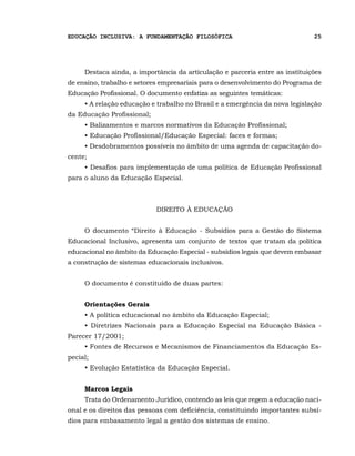 EDUCAÇÃO INCLUSIVA: A FUNDAMENTAÇÃO FILOSÓFICA                                25




     Destaca ainda, a importância da articulação e parceria entre as instituições
de ensino, trabalho e setores empresariais para o desenvolvimento do Programa de
Educação Profissional. O documento enfatiza as seguintes temáticas:
     • A relação educação e trabalho no Brasil e a emergência da nova legislação
da Educação Profissional;
     • Balizamentos e marcos normativos da Educação Profissional;
     • Educação Profissional/Educação Especial: faces e formas;
     • Desdobramentos possíveis no âmbito de uma agenda de capacitação do-
cente;
     • Desafios para implementação de uma política de Educação Profissional
para o aluno da Educação Especial.



                            DIREITO À EDUCAÇÃO


     O documento “Direito à Educação - Subsídios para a Gestão do Sistema
Educacional Inclusivo, apresenta um conjunto de textos que tratam da política
educacional no âmbito da Educação Especial - subsídios legais que devem embasar
a construção de sistemas educacionais inclusivos.


     O documento é constituído de duas partes:


     Orientações Gerais
     • A política educacional no âmbito da Educação Especial;
     • Diretrizes Nacionais para a Educação Especial na Educação Básica -
Parecer 17/2001;
     • Fontes de Recursos e Mecanismos de Financiamentos da Educação Es-
pecial;
     • Evolução Estatística da Educação Especial.


     Marcos Legais
     Trata do Ordenamento Jurídico, contendo as leis que regem a educação naci-
onal e os direitos das pessoas com deficiência, constituindo importantes subsí-
dios para embasamento legal a gestão dos sistemas de ensino.
 