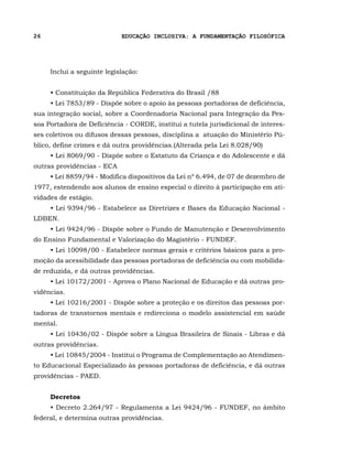 26                          EDUCAÇÃO INCLUSIVA: A FUNDAMENTAÇÃO FILOSÓFICA




     Inclui a seguinte legislação:


     • Constituição da República Federativa do Brasil /88
     • Lei 7853/89 - Dispõe sobre o apoio às pessoas portadoras de deficiência,
sua integração social, sobre a Coordenadoria Nacional para Integração da Pes-
soa Portadora de Deficiência - CORDE, institui a tutela jurisdicional de interes-
ses coletivos ou difusos dessas pessoas, disciplina a atuação do Ministério Pú-
blico, define crimes e dá outra providências.(Alterada pela Lei 8.028/90)
     • Lei 8069/90 - Dispõe sobre o Estatuto da Criança e do Adolescente e dá
outras providências - ECA
     • Lei 8859/94 - Modifica dispositivos da Lei nº 6.494, de 07 de dezembro de
1977, estendendo aos alunos de ensino especial o direito à participação em ati-
vidades de estágio.
     • Lei 9394/96 - Estabelece as Diretrizes e Bases da Educação Nacional -
LDBEN.
     • Lei 9424/96 - Dispõe sobre o Fundo de Manutenção e Desenvolvimento
do Ensino Fundamental e Valorização do Magistério - FUNDEF.
     • Lei 10098/00 - Estabelece normas gerais e critérios básicos para a pro-
moção da acessibilidade das pessoas portadoras de deficiência ou com mobilida-
de reduzida, e dá outras providências.
     • Lei 10172/2001 - Aprova o Plano Nacional de Educação e dá outras pro-
vidências.
     • Lei 10216/2001 - Dispõe sobre a proteção e os direitos das pessoas por-
tadoras de transtornos mentais e redireciona o modelo assistencial em saúde
mental.
     • Lei 10436/02 - Dispõe sobre a Língua Brasileira de Sinais - Libras e dá
outras providências.
     • Lei 10845/2004 - Institui o Programa de Complementação ao Atendimen-
to Educacional Especializado às pessoas portadoras de deficiência, e dá outras
providências - PAED.


     Decretos
     • Decreto 2.264/97 - Regulamenta a Lei 9424/96 - FUNDEF, no âmbito
federal, e determina outras providências.
 