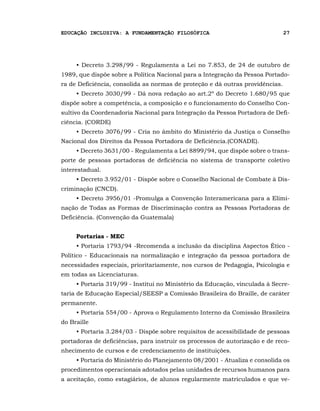 EDUCAÇÃO INCLUSIVA: A FUNDAMENTAÇÃO FILOSÓFICA                                 27




     • Decreto 3.298/99 - Regulamenta a Lei no 7.853, de 24 de outubro de
1989, que dispõe sobre a Política Nacional para a Integração da Pessoa Portado-
ra de Deficiência, consolida as normas de proteção e dá outras providências.
     • Decreto 3030/99 - Dá nova redação ao art.2º do Decreto 1.680/95 que
dispõe sobre a competência, a composição e o funcionamento do Conselho Con-
sultivo da Coordenadoria Nacional para Integração da Pessoa Portadora de Defi-
ciência. (CORDE)
     • Decreto 3076/99 - Cria no âmbito do Ministério da Justiça o Conselho
Nacional dos Direitos da Pessoa Portadora de Deficiência.(CONADE).
     • Decreto 3631/00 - Regulamenta a Lei 8899/94, que dispõe sobre o trans-
porte de pessoas portadoras de deficiência no sistema de transporte coletivo
interestadual.
     • Decreto 3.952/01 - Dispõe sobre o Conselho Nacional de Combate à Dis-
criminação (CNCD).
     • Decreto 3956/01 -Promulga a Convenção Interamericana para a Elimi-
nação de Todas as Formas de Discriminação contra as Pessoas Portadoras de
Deficiência. (Convenção da Guatemala)


     Portarias - MEC
     • Portaria 1793/94 -Recomenda a inclusão da disciplina Aspectos Ético -
Político - Educacionais na normalização e integração da pessoa portadora de
necessidades especiais, prioritariamente, nos cursos de Pedagogia, Psicologia e
em todas as Licenciaturas.
     • Portaria 319/99 - Institui no Ministério da Educação, vinculada à Secre-
taria de Educação Especial/SEESP a Comissão Brasileira do Braille, de caráter
permanente.
     • Portaria 554/00 - Aprova o Regulamento Interno da Comissão Brasileira
do Braille
     • Portaria 3.284/03 - Dispõe sobre requisitos de acessibilidade de pessoas
portadoras de deficiências, para instruir os processos de autorização e de reco-
nhecimento de cursos e de credenciamento de instituições.
     • Portaria do Ministério do Planejamento 08/2001 - Atualiza e consolida os
procedimentos operacionais adotados pelas unidades de recursos humanos para
a aceitação, como estagiários, de alunos regularmente matriculados e que ve-
 