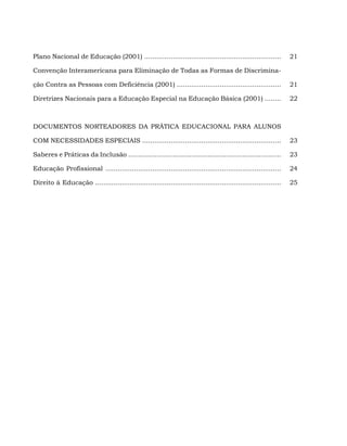 Plano Nacional de Educação (2001) ...................................................................            21

Convenção Interamericana para Eliminação de Todas as Formas de Discrimina-

ção Contra as Pessoas com Deficiência (2001) ...................................................                 21

Diretrizes Nacionais para a Educação Especial na Educação Básica (2001) ........                                 22



DOCUMENTOS NORTEADORES DA PRÁTICA EDUCACIONAL PARA ALUNOS

COM NECESSIDADES ESPECIAIS ....................................................................                  23

Saberes e Práticas da Inclusão ...........................................................................       23

Educação Profissional ......................................................................................     24

Direito à Educação ...........................................................................................   25
 