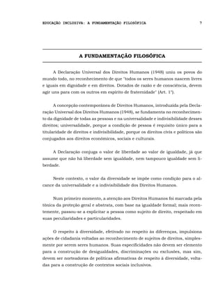 EDUCAÇÃO INCLUSIVA: A FUNDAMENTAÇÃO FILOSÓFICA                                     7




                   A FUNDAMENTAÇÃO FILOSÓFICA


     A Declaração Universal dos Direitos Humanos (1948) uniu os povos do
mundo todo, no reconhecimento de que "todos os seres humanos nascem livres
e iguais em dignidade e em direitos. Dotados de razão e de consciência, devem
agir uns para com os outros em espírito de fraternidade" (Art. 1°).


     A concepção contemporânea de Direitos Humanos, introduzida pela Decla-
ração Universal dos Direitos Humanos (1948), se fundamenta no reconhecimen-
to da dignidade de todas as pessoas e na universalidade e indivisibilidade desses
direitos; universalidade, porque a condição de pessoa é requisito único para a
titularidade de direitos e indivisibilidade, porque os direitos civis e políticos são
conjugados aos direitos econômicos, sociais e culturais.


     A Declaração conjuga o valor de liberdade ao valor de igualdade, já que
assume que não há liberdade sem igualdade, nem tampouco igualdade sem li-
berdade.


     Neste contexto, o valor da diversidade se impõe como condição para o al-
cance da universalidade e a indivisibilidade dos Direitos Humanos.


     Num primeiro momento, a atenção aos Direitos Humanos foi marcada pela
tônica da proteção geral e abstrata, com base na igualdade formal; mais recen-
temente, passou-se a explicitar a pessoa como sujeito de direito, respeitado em
suas peculiaridades e particularidades.


     O respeito à diversidade, efetivado no respeito às diferenças, impulsiona
ações de cidadania voltadas ao reconhecimento de sujeitos de direitos, simples-
mente por serem seres humanos. Suas especificidades não devem ser elemento
para a construção de desigualdades, discriminações ou exclusões, mas sim,
devem ser norteadoras de políticas afirmativas de respeito à diversidade, volta-
das para a construção de contextos sociais inclusivos.
 