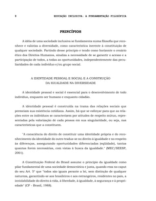 8                             EDUCAÇÃO INCLUSIVA: A FUNDAMENTAÇÃO FILOSÓFICA




                                 PRINCÍPIOS

     A idéia de uma sociedade inclusiva se fundamenta numa filosofia que reco-
nhece e valoriza a diversidade, como característica inerente à constituição de
qualquer sociedade. Partindo desse princípio e tendo como horizonte o cenário
ético dos Direitos Humanos, sinaliza a necessidade de se garantir o acesso e a
participação de todos, a todas as oportunidades, independentemente das pecu-
liaridades de cada indivíduo e/ou grupo social.



            A IDENTIDADE PESSOAL E SOCIAL E A CONSTRUÇÃO
                       DA IGUALDADE NA DIVERSIDADE


     A identidade pessoal e social é essencial para o desenvolvimento de todo
indivíduo, enquanto ser humano e enquanto cidadão.


     A identidade pessoal é construída na trama das relações sociais que
permeiam sua existência cotidiana. Assim, há que se esforçar para que as rela-
ções entre os indivíduos se caracterizem por atitudes de respeito mútuo, repre-
sentadas pela valorização de cada pessoa em sua singularidade, ou seja, nas
características que a constituem.


     "A consciência do direito de constituir uma identidade própria e do reco-
nhecimento da identidade do outro traduz-se no direito à igualdade e no respeito
às diferenças, assegurando oportunidades diferenciadas (eqüidade), tantas
quantas forem necessárias, com vistas à busca da igualdade." (MEC/SEESP,
2001).


     A Constituição Federal do Brasil assume o princípio da igualdade como
pilar fundamental de uma sociedade democrática e justa, quando reza no caput
do seu Art. 5° que "todos são iguais perante a lei, sem distinção de qualquer
natureza, garantindo-se aos brasileiros e aos estrangeiros, residentes no país, a
inviolabilidade do direito à vida, à liberdade, à igualdade, à segurança e à propri-
edade" (CF - Brasil, 1988).
 