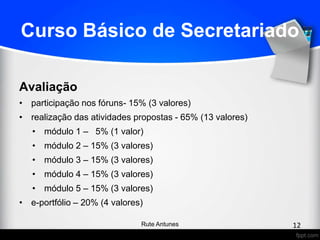 Curso Básico de Secretariado
Avaliação
• participação nos fóruns- 15% (3 valores)
• realização das atividades propostas - 65% (13 valores)
• módulo 1 – 5% (1 valor)
• módulo 2 – 15% (3 valores)
• módulo 3 – 15% (3 valores)
• módulo 4 – 15% (3 valores)
• módulo 5 – 15% (3 valores)
• e-portfólio – 20% (4 valores)
12Rute Antunes
 