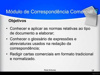 Módulo de Correspondência Comercial
• Conhecer e aplicar as normas relativas ao tipo
de documento a elaborar;
• Conhecer o glossário de expressões e
abreviaturas usados na redação da
correspondência;
• Redigir cartas comerciais em formato tradicional
e normalizado.
Objetivos
18Rute Antunes
 