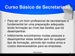 Curso Básico de Secretariado
• Para ser um bom profissional de secretariado é
fundamental ter uma preparação adequada,
tendo formação ao nível das tarefas que irá
desempenhar.
• Infelizmente encontramos muitas pessoas a
desempenhar estas tarefas sem ter qualquer
tipo de formação, advindo daí muitos erros e
custos desnecessários para as empresas.
2Rute Antunes
 
