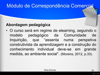 Módulo de Correspondência Comercial
Abordagem pedagógica
• O curso será em regime de elearning, seguindo o
modelo pedagógico da Comunidade de
Inquirição, que “assenta numa perspetiva
construtivista da aprendizagem e a construção do
conhecimento individual deve-se em grande
medida, ao ambiente social”. (Moreira, 2012, p.33).
21Rute Antunes
 