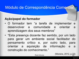 Módulo de Correspondência Comercial
Ação/papel do formador
• O formador tem “a tarefa de implementar e
desenvolver a comunidade e orientar a
aprendizagem dos seus membros”
• “Esta presença docente faz sentido, por um lado
para gerar um ambiente social facilitador do
pensamento crítico e, por outro lado, para
orientar a aquisição de informação e a
construção do conhecimento.”
(Moreira, 2012, p.33)
23Rute Antunes
 