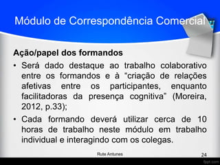 Módulo de Correspondência Comercial
Ação/papel dos formandos
• Será dado destaque ao trabalho colaborativo
entre os formandos e à “criação de relações
afetivas entre os participantes, enquanto
facilitadoras da presença cognitiva” (Moreira,
2012, p.33);
• Cada formando deverá utilizar cerca de 10
horas de trabalho neste módulo em trabalho
individual e interagindo com os colegas.
24Rute Antunes
 
