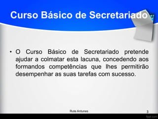 Curso Básico de Secretariado
• O Curso Básico de Secretariado pretende
ajudar a colmatar esta lacuna, concedendo aos
formandos competências que lhes permitirão
desempenhar as suas tarefas com sucesso.
3Rute Antunes
 