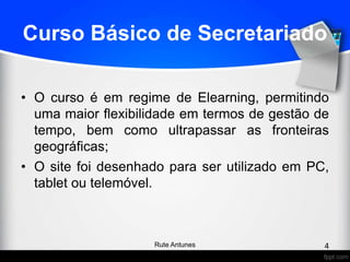 Curso Básico de Secretariado
• O curso é em regime de Elearning, permitindo
uma maior flexibilidade em termos de gestão de
tempo, bem como ultrapassar as fronteiras
geográficas;
• O site foi desenhado para ser utilizado em PC,
tablet ou telemóvel.
4Rute Antunes
 