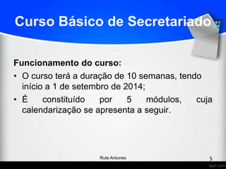 Curso Básico de Secretariado
Funcionamento do curso:
• O curso terá a duração de 10 semanas, tendo
início a 1 de setembro de 2014;
• É constituído por 5 módulos, cuja
calendarização se apresenta a seguir.
5Rute Antunes
 
