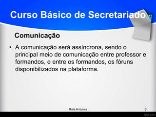 Curso Básico de Secretariado
• A comunicação será assíncrona, sendo o
principal meio de comunicação entre professor e
formandos, e entre os formandos, os fóruns
disponibilizados na plataforma.
Comunicação
7Rute Antunes
 