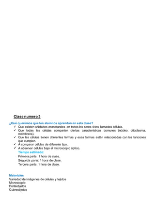 Clase numero 3
¿Qué queremos que los alumnos aprendan en esta clase?
 Que existen unidades estructurales en todos los seres vivos llamadas células.
 Que todas las células comparten ciertas características comunes (núcleo, citoplasma,
membrana).
 Que las células tienen diferentes formas y esas formas están relacionadas con las funciones
que cumplen.
 A comparar células de diferente tipo.
 A observar células bajo el microscopio óptico.
Tiempo estimado:
Primera parte: 1 hora de clase.
Segunda parte: 1 hora de clase.
Tercera parte: 1 hora de clase.
Materiales
Variedad de imágenes de células y tejidos
Microscopio
Portaobjetos
Cubreobjetos
 