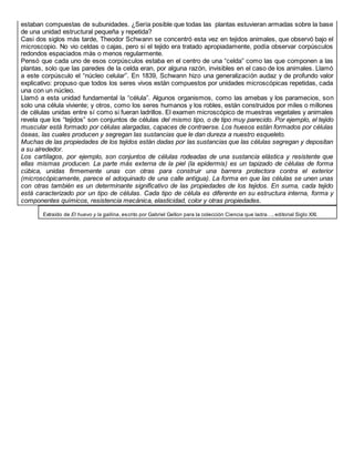 estaban compuestas de subunidades. ¿Sería posible que todas las plantas estuvieran armadas sobre la base
de una unidad estructural pequeña y repetida?
Casi dos siglos más tarde, Theodor Schwann se concentró esta vez en tejidos animales, que observó bajo el
microscopio. No vio celdas o cajas, pero si el tejido era tratado apropiadamente, podía observar corpúsculos
redondos espaciados más o menos regularmente.
Pensó que cada uno de esos corpúsculos estaba en el centro de una “celda” como las que componen a las
plantas, solo que las paredes de la celda eran, por alguna razón, invisibles en el caso de los animales. Llamó
a este corpúsculo el “núcleo celular”. En 1839, Schwann hizo una generalización audaz y de profundo valor
explicativo: propuso que todos los seres vivos están compuestos por unidades microscópicas repetidas, cada
una con un núcleo.
Llamó a esta unidad fundamental la “célula”. Algunos organismos, como las amebas y los paramecios, son
solo una célula viviente; y otros, como los seres humanos y los robles, están construidos por miles o millones
de células unidas entre sí como si fueran ladrillos. El examen microscópico de muestras vegetales y animales
revela que los “tejidos” son conjuntos de células del mismo tipo, o de tipo muy parecido. Por ejemplo, el tejido
muscular está formado por células alargadas, capaces de contraerse. Los huesos están formados por células
óseas, las cuales producen y segregan las sustancias que le dan dureza a nuestro esqueleto.
Muchas de las propiedades de los tejidos están dadas por las sustancias que las células segregan y depositan
a su alrededor.
Los cartílagos, por ejemplo, son conjuntos de células rodeadas de una sustancia elástica y resistente que
ellas mismas producen. La parte más externa de la piel (la epidermis) es un tapizado de células de forma
cúbica, unidas firmemente unas con otras para construir una barrera protectora contra el exterior
(microscópicamente, parece el adoquinado de una calle antigua). La forma en que las células se unen unas
con otras también es un determinante significativo de las propiedades de los tejidos. En suma, cada tejido
está caracterizado por un tipo de células. Cada tipo de célula es diferente en su estructura interna, forma y
componentes químicos, resistencia mecánica, elasticidad, color y otras propiedades.
Extraído de El huevo y la gallina, escrito por Gabriel Gellon para la colección Ciencia que ladra…, editorial Siglo XXI.
 
