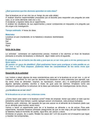 ¿Qué queremos que los alumnos aprendan en esta clase?
Que la levadura es un ser vivo (es un hongo de una sola célula).
A analizar diseños experimentales propuestos por el docente para responder una pregunta (en este
caso, si un cierto elemento está vivo o no).
A recolectar y registrar datos de un experimento.
A analizar los resultados de sus experimentos y sacar conclusiones en respuesta a la pregunta que
dio origen a la investigación.
Tiempo estimado: 4 horas de clase.
Materiales
Levadura en pan (mantenerla en la heladera) o levadura deshidratada
Azúcar
Sal
Vasos
Agua
Inicio de la clase
La actividad comenzara sin explicaciones previas, mostrará a los alumnos un trozo de levadura
prensada (o el polvo de levadura) e introducirá algún relato como el siguiente:
El almacenero de mi barrio me dio esto y jura que es un ser vivo, pero a mí me parece que no
tiene razón.
¡Sí parece un poco de plastilina! ¿Qué podríamos hacer para averiguar si esta pastita es un
ser vivo o no? Para empezar, podemos listar las características de los seres vivos que
conocemos.
Desarrollo de la actividad
Les invitara a elegir algunas de esas características para ver si la levadura es un ser vivo o, por el
contrario, un elemento no vivo que los alumnos han estudiado en años anteriores (por ejemplo, que
los seres vivos se alimentan, respiran, se reproducen, mueren, etc.). A continuación propondrá
algunos ejemplos posibles, escritos a modo de guía para los alumnos. Empleara como una
orientación para planificar la estructura de la clase que estructure las investigaciones de los chicos.
¿La levadura es un ser vivo?
Si la levadura es un ser vivo, entonces come.
¿Cómo hacer para saber si la levadura come? Antes de empezar, tienen que saber un dato que los
panaderos saben hace tiempo: cuando agregan azúcar a la levadura, esta produce burbujitas.
Podemos partir, entonces, del supuesto de que ese azúcar es el alimento de la levadura (dado que
es un alimento para muchos seres vivos).
Vamos a hacer un experimento para ver si la levadura se alimenta o no de azúcar. Para este
experimento, necesitan levadura prensada (asegúrense de que no sea vieja y de que haya estado en
la heladera hasta el momento de usarla), agua tibia, sal, azúcar y vasos.
Divídanse en grupos, de a cuatro. Rotulen los vasos del 1 al 4 de acuerdo con el esquema que sigue
y mezclen los componentes.
 