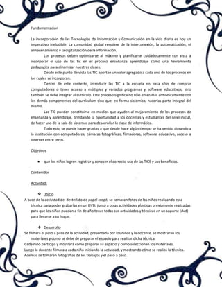 Fundamentación
La incorporación de las Tecnologías de Información y Comunicación en la vida diaria es hoy un
imperativo ineludible. La comunidad global requiere de la interconexión, la automatización, el
almacenamiento y la digitalización de la información.
Los procesos deben optimizarse al máximo y planificarse cuidadosamente con vista a
incorporar el uso de las tic en el proceso enseñanza aprendizaje como una herramienta
pedagógica para dinamizar nuestras clases.
Desde este punto de vista las TIC aportan un valor agregado a cada uno de los procesos en
los cuales se incorporan.
Dentro de este contexto, introducir las TIC a la escuela no pasa sólo de comprar
computadores o tener acceso a múltiples y variados programas y software educativos, sino
también se debe integrar al currículo. Este proceso significa no sólo enlazarlas armónicamente con
los demás componentes del currículum sino que, en forma sistémica, hacerlas parte integral del
mismo.
Las TIC pueden constituirse en medios que ayuden al mejoramiento de los procesos de
enseñanza y aprendizaje, brindando la oportunidad a los docentes y estudiantes del nivel inicial,
de hacer uso de la sala de sistemas para desarrollar la clase de informática.
Todo esto se puede hacer gracias a que desde hace algún tiempo se ha venido dotando a
la institución con computadores, cámaras fotográficas, filmadoras, software educativo, acceso a
Internet entre otros.
Objetivos
●

que los niños logren registrar y conocer el correcto uso de las TICS y sus beneficios.

Contenidos
Actividad:
❖ Inicio
A base de la actividad del desteñido de papel crepé, se tomaran fotos de los niños realizando esta
técnica para poder grabarlas en un DVD, junto a otras actividades plásticas previamente realizadas
para que los niños puedan a fin de año tener todas sus actividades y técnicas en un soporte (dvd)
para llevarse a su hogar.
❖ Desarrollo
Se filmara el paso a pasa de la actividad, presentada por los niños y la docente. se mostraran los
materiales y como se debe de preparar el espacio para realizar dicha técnica.
Cada niño participa y mostrará cómo preparar su espacio y como seleccionan los materiales.
Luego la docente filmara a cada niño iniciando la actividad, y mostrando cómo se realiza la técnica.
Además se tomaran fotografías de los trabajos y el paso a paso.

 