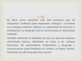 Se tiene como propósito que este proyecto que los
adquieran confianza para expresarse, dialogar y conversar
en su lengua materna; mejoren su capacidad de escucha, y
enriquezcan su lenguaje oral al comunicarse en situaciones
variadas
También teniendo la finalidad de que los alumnos realicen
actividades lúdicas, diseñadas en base a los campos
formativos de pensamiento matemático y lenguaje y
comunicación para fortalecer el conteo y el sobre conteo,
haciendo uso del lenguaje oral y escrito.