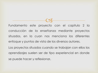 
Fundamento este proyecto con el capitulo 2 la
conducción de la enseñanza mediante proyectos
situados, en la cuan nos menciona los diferentes
enfoque y puntos de vista de los diversos autores.
Los proyectos situados cuando se trabajan con ellos los
aprendizajes suelen ser de tipo experiencial en donde
se puede hacer y reflexionar.