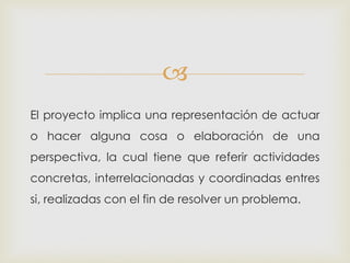 
El proyecto implica una representación de actuar
o hacer alguna cosa o elaboración de una
perspectiva, la cual tiene que referir actividades
concretas, interrelacionadas y coordinadas entres
si, realizadas con el fin de resolver un problema.