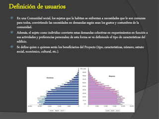 Definición de usuarios
 En una Comunidad social, los sujetos que la habitan se enfrentan a necesidades que le son comunes
para todos, convirtiendo las necesidades en demandas según sean los gustos y costumbres de la
comunidad.
 Además, el sujeto como individuo convierte estas demandas colectivas en requerimientos en función a
sus actividades y preferencias personales; de esta forma se va definiendo el tipo de características del
edificio.
 Se define quien o quienes serán los beneficiarios del Proyecto (tipo, características, número, estrato
social, económico, cultural, etc.).
 