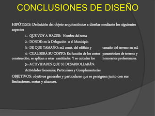 CONCLUSIONES DE DISEÑO
HIPÓTESIS: Definición del objeto arquitectónico a diseñar mediante los siguientes
aspectos
1.- QUE VOY A HACER: Nombre del tema
2.- DONDE: en la Delegación o el Municipio
3.- DE QUE TAMAÑO: m2 const. del edificio y tamaño del terreno en m2
4.- CUAL SERÁ SU COSTO: En función de los costos paramétricos de terreno y
construcción, se aplican a estas cantidades. Y se calculan los honorarios profesionales.
5.- ACTIVIDADES QUE SE DESARROLLARÁN:
Actividades Generales; Particulares y Complementarias
OBJETIVOS: objetivos generales y particulares que se persiguen junto con sus
limitaciones, metas y alcances.
 