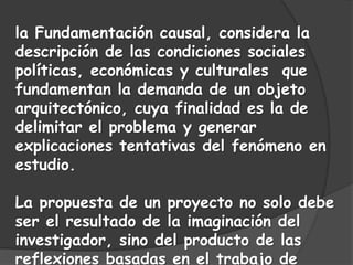 la Fundamentación causal, considera la
descripción de las condiciones sociales
políticas, económicas y culturales que
fundamentan la demanda de un objeto
arquitectónico, cuya finalidad es la de
delimitar el problema y generar
explicaciones tentativas del fenómeno en
estudio.
La propuesta de un proyecto no solo debe
ser el resultado de la imaginación del
investigador, sino del producto de las
reflexiones basadas en el trabajo de
 