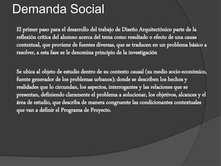 Demanda Social
El primer paso para el desarrollo del trabajo de Diseño Arquitectónico parte de la
reflexión crítica del alumno acerca del tema como resultado o efecto de una causa
contextual, que proviene de fuentes diversas, que se traducen en un problema básico a
resolver, a esta fase se le denomina principio de la investigación
Se ubica al objeto de estudio dentro de su contexto causal (su medio socio-económico,
fuente generador de los problemas urbanos); donde se describen los hechos y
realidades que lo circundan, los aspectos, interrogantes y las relaciones que se
presentan, definiendo claramente el problema a solucionar, los objetivos, alcances y el
área de estudio, que describa de manera congruente las condicionantes contextuales
que van a definir el Programa de Proyecto.
 