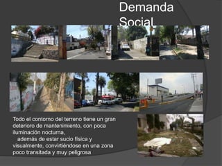 Demanda
Social
Todo el contorno del terreno tiene un gran
deterioro de mantenimiento, con poca
iluminación nocturna,
además de estar sucio física y
visualmente, convirtiéndose en una zona
poco transitada y muy peligrosa
 